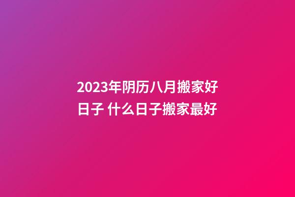 2023年阴历八月搬家好日子 什么日子搬家最好